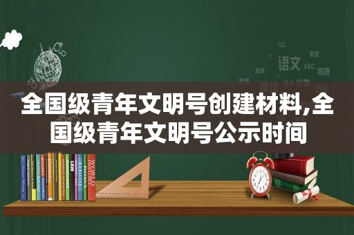 全国级青年文明号创建材料,全国级青年文明号公示时间