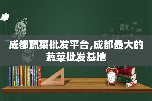 成都蔬菜批发平台,成都最大的蔬菜批发基地