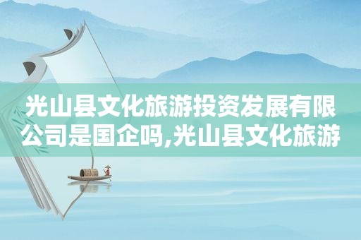 光山县文化旅游投资发展有限公司是国企吗,光山县文化旅游投资发展有限公司电话