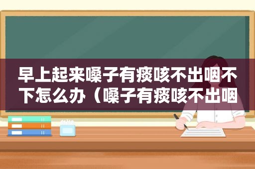 早上起来嗓子有痰咳不出咽不下怎么办（嗓子有痰咳不出咽不下怎么办）