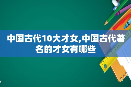 中国古代10大才女,中国古代著名的才女有哪些