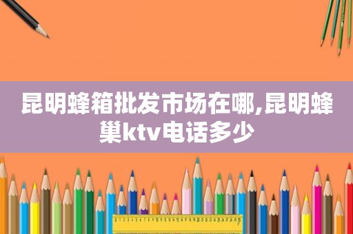 昆明蜂箱批发市场在哪,昆明蜂巢ktv电话多少