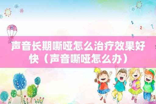 声音长期嘶哑怎么治疗效果好快（声音嘶哑怎么办）