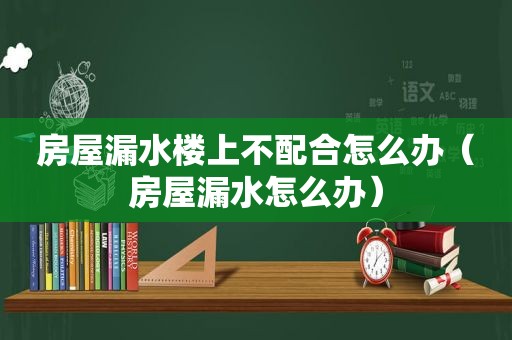 房屋漏水楼上不配合怎么办（房屋漏水怎么办）