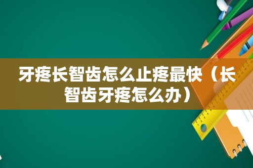 牙疼长智齿怎么止疼最快（长智齿牙疼怎么办）