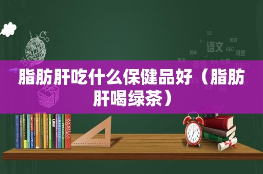 脂肪肝吃什么保健品好（脂肪肝喝绿茶）