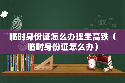 临时身份证怎么办理坐高铁（临时身份证怎么办）