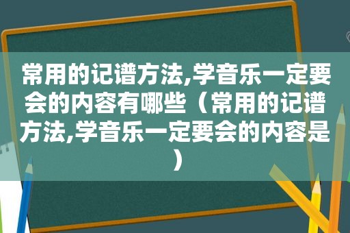 常用的记谱方法,学音乐一定要会的内容有哪些（常用的记谱方法,学音乐一定要会的内容是）