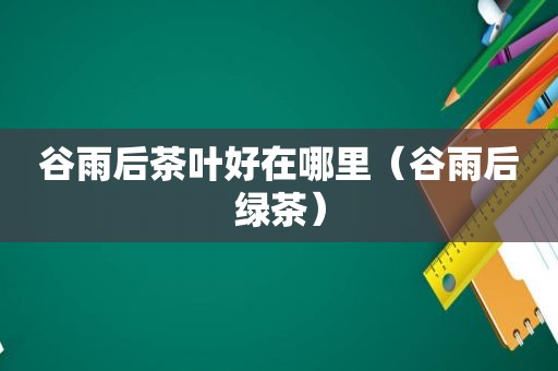 谷雨后茶叶好在哪里（谷雨后绿茶）