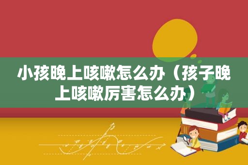 小孩晚上咳嗽怎么办（孩子晚上咳嗽厉害怎么办）