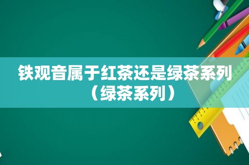 铁观音属于红茶还是绿茶系列（绿茶系列）