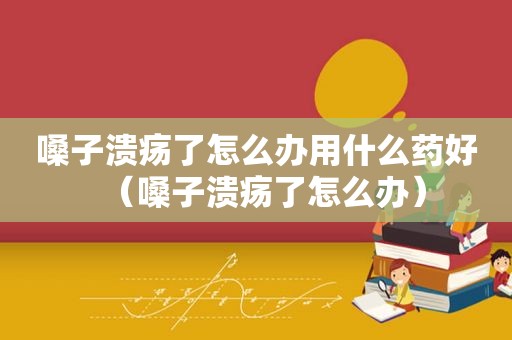 嗓子溃疡了怎么办用什么药好（嗓子溃疡了怎么办）