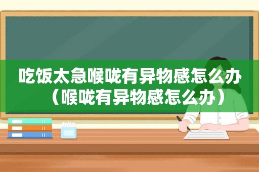 吃饭太急喉咙有异物感怎么办（喉咙有异物感怎么办）