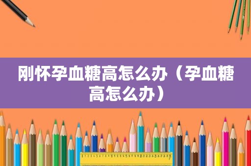 刚怀孕血糖高怎么办（孕血糖高怎么办）