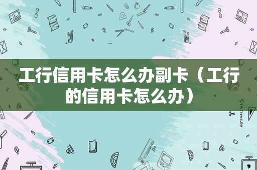 工行信用卡怎么办副卡（工行的信用卡怎么办）