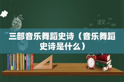 三部音乐舞蹈史诗（音乐舞蹈史诗是什么）