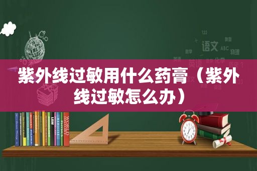 紫外线过敏用什么药膏（紫外线过敏怎么办）