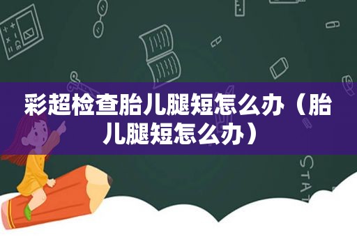 彩超检查胎儿腿短怎么办（胎儿腿短怎么办）