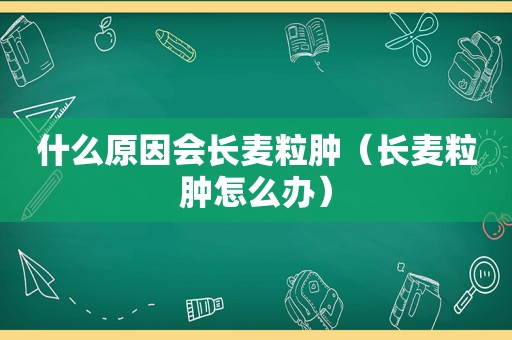 什么原因会长麦粒肿（长麦粒肿怎么办）