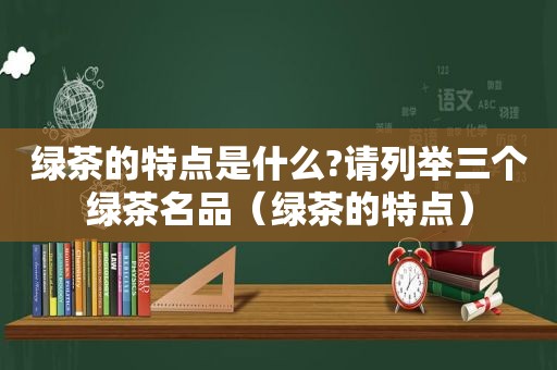 绿茶的特点是什么?请列举三个绿茶名品（绿茶的特点）