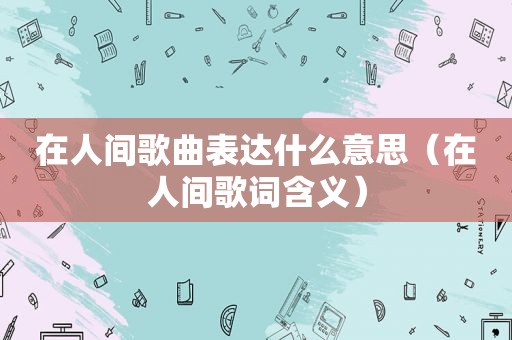 在人间歌曲表达什么意思（在人间歌词含义）