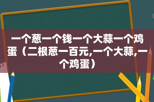 一个葱一个钱一个大蒜一个鸡蛋（二根葱一百元,一个大蒜,一个鸡蛋）