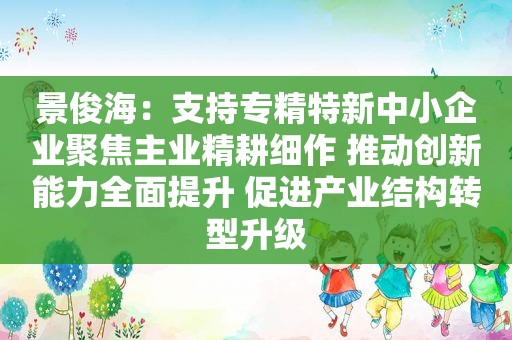 景俊海：支持专精特新中小企业聚焦主业精耕细作 推动创新能力全面提升 促进产业结构转型升级