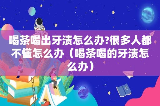 喝茶喝出牙渍怎么办?很多人都不懂怎么办（喝茶喝的牙渍怎么办）