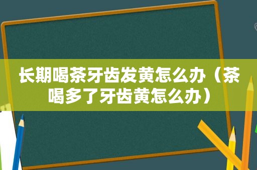 长期喝茶牙齿发黄怎么办（茶喝多了牙齿黄怎么办）