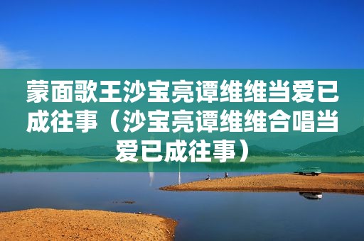 蒙面歌王沙宝亮谭维维当爱已成往事（沙宝亮谭维维合唱当爱已成往事）