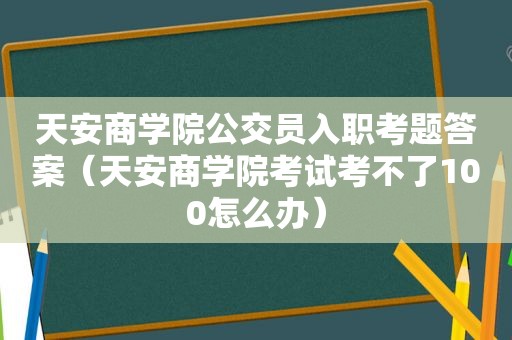 天安商学院公交员入职考题答案（天安商学院考试考不了100怎么办）