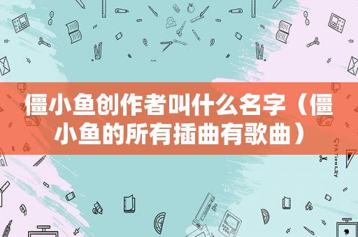 僵小鱼创作者叫什么名字（僵小鱼的所有插曲有歌曲）