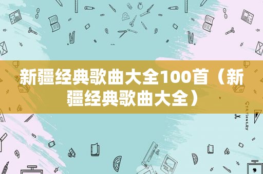 新疆经典歌曲大全100首（新疆经典歌曲大全）