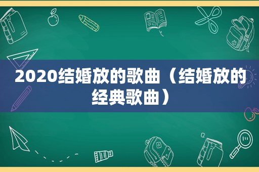 2020结婚放的歌曲（结婚放的经典歌曲）