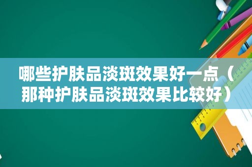 哪些护肤品淡斑效果好一点（那种护肤品淡斑效果比较好）