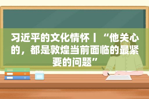  *** 的文化情怀丨“他关心的，都是敦煌当前面临的最紧要的问题”