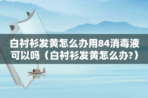 白衬衫发黄怎么办用84消毒液可以吗（白衬衫发黄怎么办?）