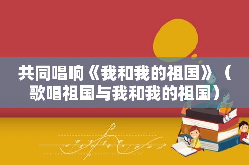 共同唱响《我和我的祖国》（歌唱祖国与我和我的祖国）