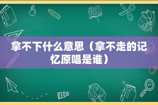 拿不下什么意思（拿不走的记忆原唱是谁）