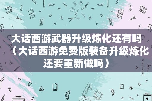 大话西游武器升级炼化还有吗（大话西游免费版装备升级炼化还要重新做吗）