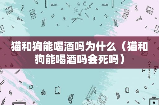 猫和狗能喝酒吗为什么（猫和狗能喝酒吗会死吗）