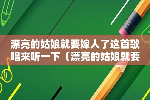 漂亮的姑娘就要嫁人了这首歌唱来听一下（漂亮的姑娘就要嫁人啦歌词）