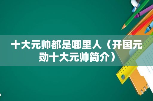 十大元帅都是哪里人（开国元勋十大元帅简介）