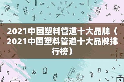 2021中国塑料管道十大品牌（2021中国塑料管道十大品牌排行榜）