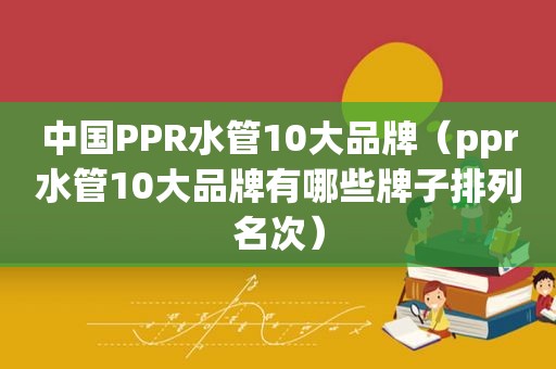 中国PPR水管10大品牌（ppr水管10大品牌有哪些牌子排列名次）