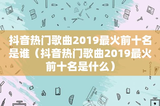 抖音热门歌曲2019最火前十名是谁（抖音热门歌曲2019最火前十名是什么）