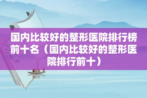 国内比较好的整形医院排行榜前十名（国内比较好的整形医院排行前十）