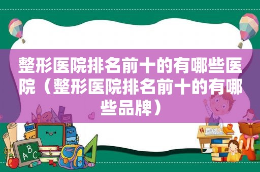 整形医院排名前十的有哪些医院（整形医院排名前十的有哪些品牌）