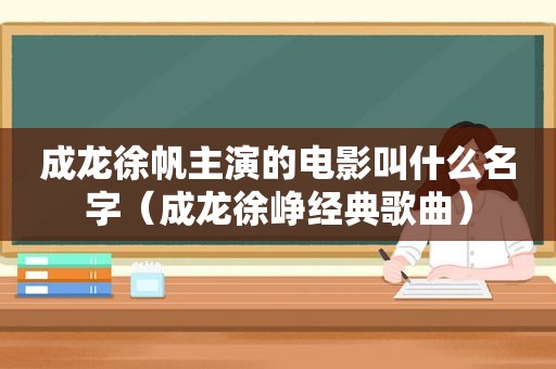 成龙徐帆主演的电影叫什么名字（成龙徐峥经典歌曲）