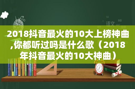 2018抖音最火的10大上榜神曲,你都听过吗是什么歌（2018年抖音最火的10大神曲）